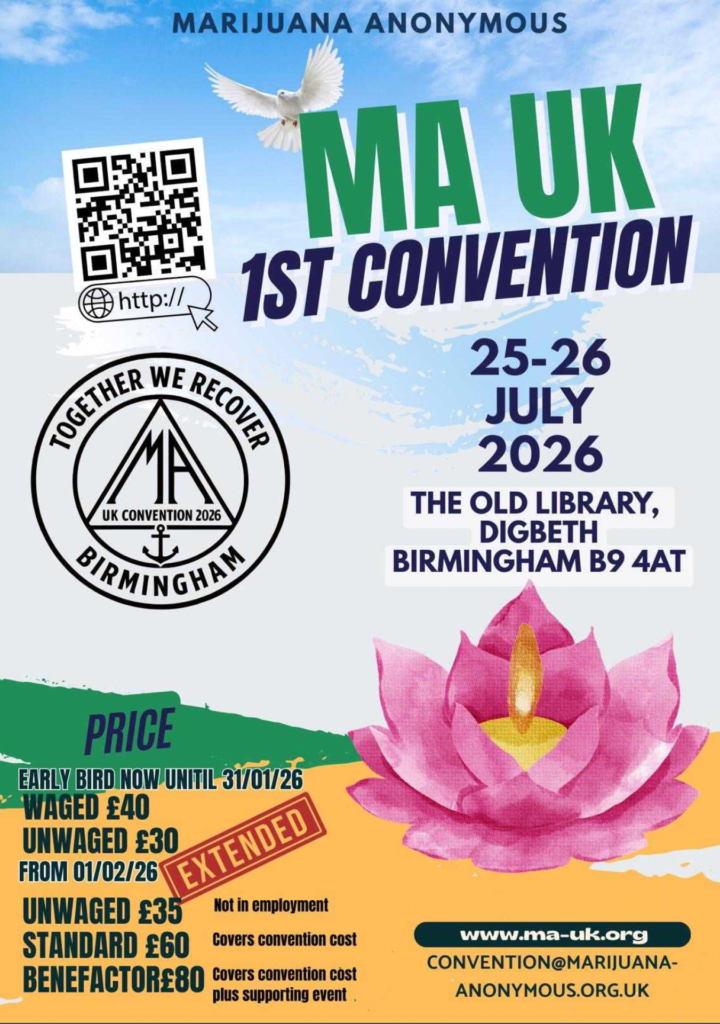 MA UK 1st Convention
25-26 July, 2026
The Old Library
Digbeth 
Birmingham B9 4AT

Together We Recover
UK Convention 2026
Birmingham

Price
Early bird now until 31/01/2026
Waged £40
Unwaged £30 (not in employment)

From 01/02/2026
Unwaged £35 (not in employment)
Standard £60 (Covers Convention cost)
Benefactor £80 (Covers Convention cost plus supporting event)

www.ma-uk.org
convention@marijuana-anonymous.org.uk
